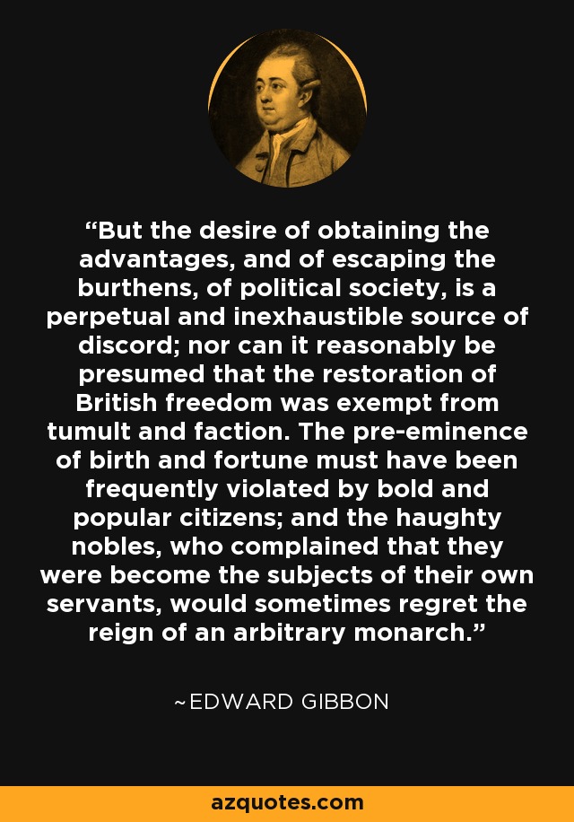 But the desire of obtaining the advantages, and of escaping the burthens, of political society, is a perpetual and inexhaustible source of discord; nor can it reasonably be presumed that the restoration of British freedom was exempt from tumult and faction. The pre-eminence of birth and fortune must have been frequently violated by bold and popular citizens; and the haughty nobles, who complained that they were become the subjects of their own servants, would sometimes regret the reign of an arbitrary monarch. - Edward Gibbon