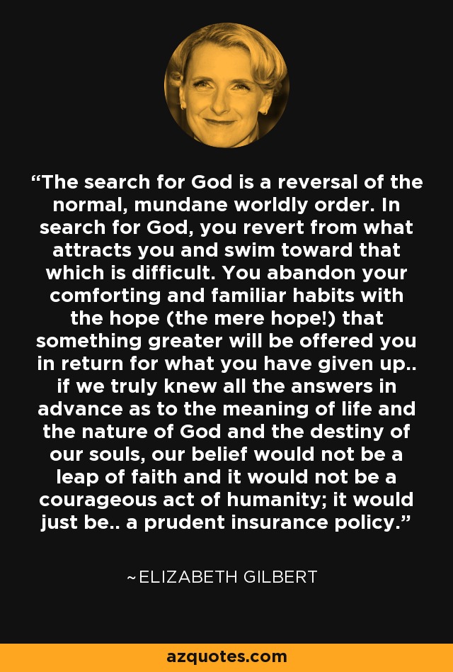 The search for God is a reversal of the normal, mundane worldly order. In search for God, you revert from what attracts you and swim toward that which is difficult. You abandon your comforting and familiar habits with the hope (the mere hope!) that something greater will be offered you in return for what you have given up.. if we truly knew all the answers in advance as to the meaning of life and the nature of God and the destiny of our souls, our belief would not be a leap of faith and it would not be a courageous act of humanity; it would just be.. a prudent insurance policy. - Elizabeth Gilbert