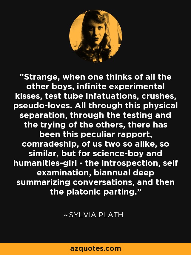 Strange, when one thinks of all the other boys, infinite experimental kisses, test tube infatuations, crushes, pseudo-loves. All through this physical separation, through the testing and the trying of the others, there has been this peculiar rapport, comradeship, of us two so alike, so similar, but for science-boy and humanities-girl - the introspection, self examination, biannual deep summarizing conversations, and then the platonic parting. - Sylvia Plath