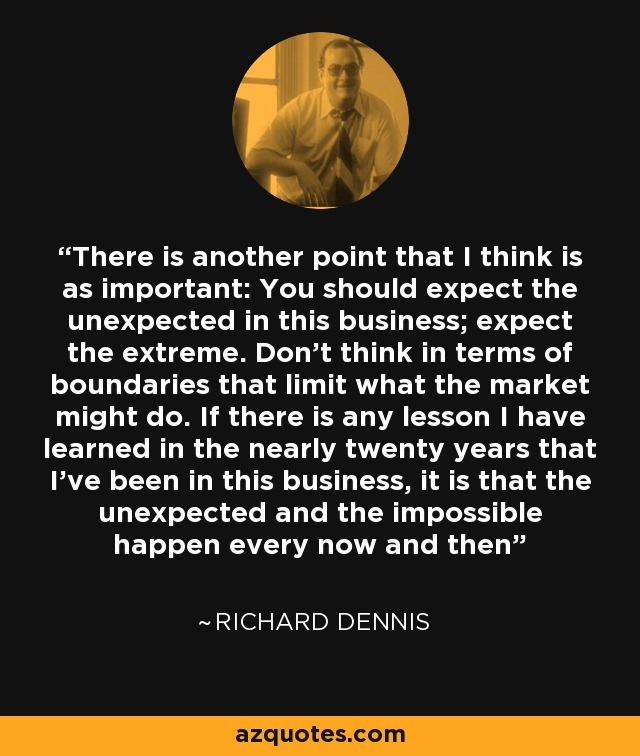 There is another point that I think is as important: You should expect the unexpected in this business; expect the extreme. Don’t think in terms of boundaries that limit what the market might do. If there is any lesson I have learned in the nearly twenty years that I’ve been in this business, it is that the unexpected and the impossible happen every now and then - Richard Dennis