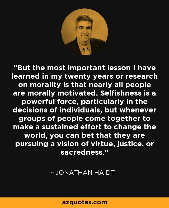 But the most important lesson I have learned in my twenty years or research on morality is that nearly all people are morally motivated. Selfishness is a powerful force, particularly in the decisions of individuals, but whenever groups of people come together to make a sustained effort to change the world, you can bet that they are pursuing a vision of virtue, justice, or sacredness. - Jonathan Haidt