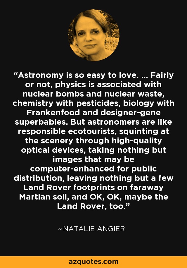 Astronomy is so easy to love. ... Fairly or not, physics is associated with nuclear bombs and nuclear waste, chemistry with pesticides, biology with Frankenfood and designer-gene superbabies. But astronomers are like responsible ecotourists, squinting at the scenery through high-quality optical devices, taking nothing but images that may be computer-enhanced for public distribution, leaving nothing but a few Land Rover footprints on faraway Martian soil, and OK, OK, maybe the Land Rover, too. - Natalie Angier