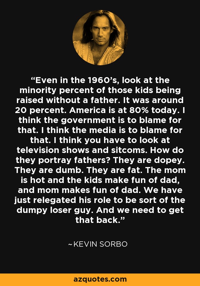Even in the 1960's, look at the minority percent of those kids being raised without a father. It was around 20 percent. America is at 80% today. I think the government is to blame for that. I think the media is to blame for that. I think you have to look at television shows and sitcoms. How do they portray fathers? They are dopey. They are dumb. They are fat. The mom is hot and the kids make fun of dad, and mom makes fun of dad. We have just relegated his role to be sort of the dumpy loser guy. And we need to get that back. - Kevin Sorbo