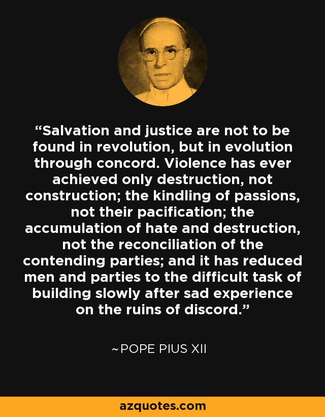 Salvation and justice are not to be found in revolution, but in evolution through concord. Violence has ever achieved only destruction, not construction; the kindling of passions, not their pacification; the accumulation of hate and destruction, not the reconciliation of the contending parties; and it has reduced men and parties to the difficult task of building slowly after sad experience on the ruins of discord. - Pope Pius XII