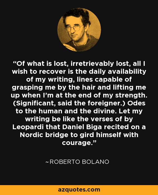 Of what is lost, irretrievably lost, all I wish to recover is the daily availability of my writing, lines capable of grasping me by the hair and lifting me up when I'm at the end of my strength. (Significant, said the foreigner.) Odes to the human and the divine. Let my writing be like the verses of by Leopardi that Daniel Biga recited on a Nordic bridge to gird himself with courage. - Roberto Bolano