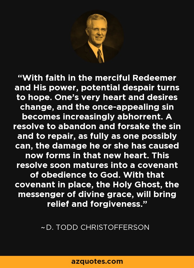 With faith in the merciful Redeemer and His power, potential despair turns to hope. One's very heart and desires change, and the once-appealing sin becomes increasingly abhorrent. A resolve to abandon and forsake the sin and to repair, as fully as one possibly can, the damage he or she has caused now forms in that new heart. This resolve soon matures into a covenant of obedience to God. With that covenant in place, the Holy Ghost, the messenger of divine grace, will bring relief and forgiveness. - D. Todd Christofferson