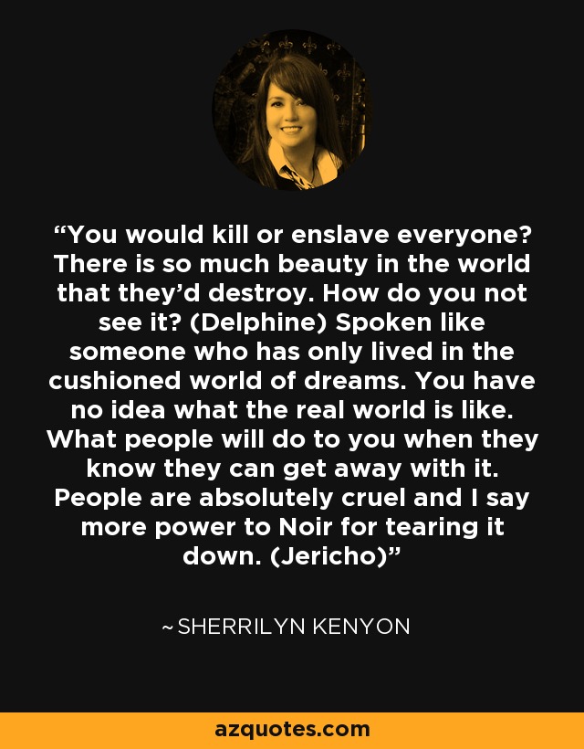 You would kill or enslave everyone? There is so much beauty in the world that they’d destroy. How do you not see it? (Delphine) Spoken like someone who has only lived in the cushioned world of dreams. You have no idea what the real world is like. What people will do to you when they know they can get away with it. People are absolutely cruel and I say more power to Noir for tearing it down. (Jericho) - Sherrilyn Kenyon