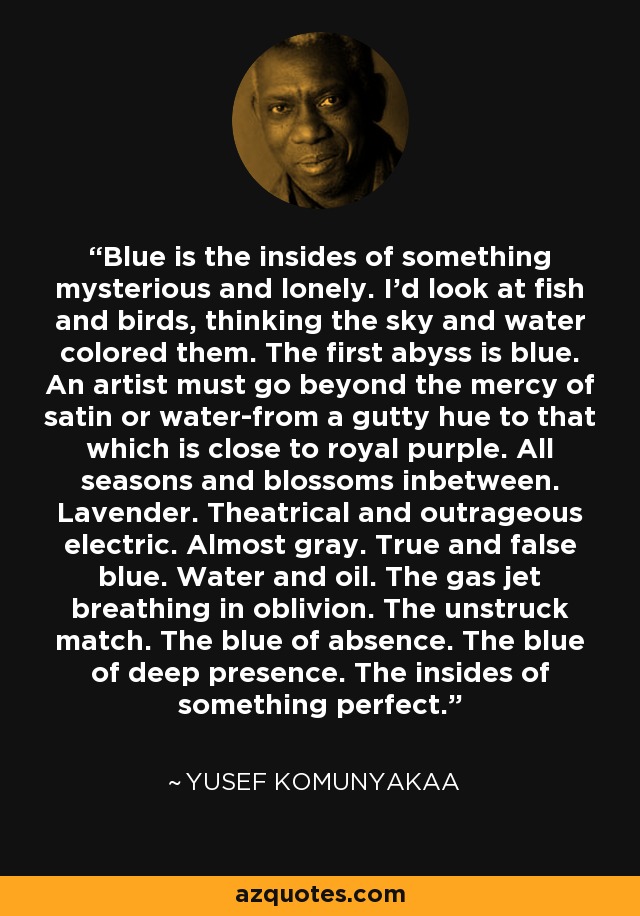 Blue is the insides of something mysterious and lonely. I'd look at fish and birds, thinking the sky and water colored them. The first abyss is blue. An artist must go beyond the mercy of satin or water-from a gutty hue to that which is close to royal purple. All seasons and blossoms inbetween. Lavender. Theatrical and outrageous electric. Almost gray. True and false blue. Water and oil. The gas jet breathing in oblivion. The unstruck match. The blue of absence. The blue of deep presence. The insides of something perfect. - Yusef Komunyakaa