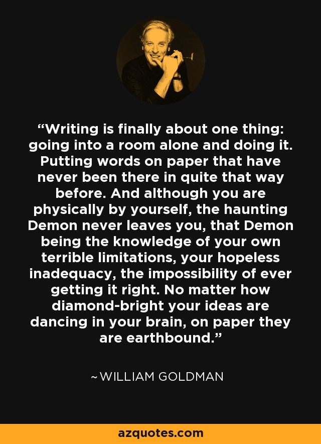 Writing is finally about one thing: going into a room alone and doing it. Putting words on paper that have never been there in quite that way before. And although you are physically by yourself, the haunting Demon never leaves you, that Demon being the knowledge of your own terrible limitations, your hopeless inadequacy, the impossibility of ever getting it right. No matter how diamond-bright your ideas are dancing in your brain, on paper they are earthbound. - William Goldman