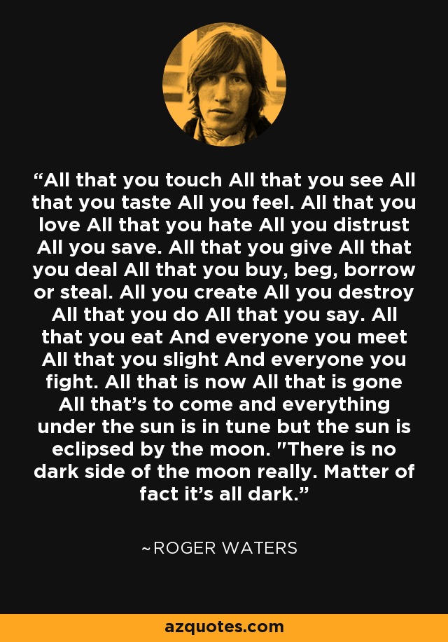 All that you touch All that you see All that you taste All you feel. All that you love All that you hate All you distrust All you save. All that you give All that you deal All that you buy, beg, borrow or steal. All you create All you destroy All that you do All that you say. All that you eat And everyone you meet All that you slight And everyone you fight. All that is now All that is gone All that's to come and everything under the sun is in tune but the sun is eclipsed by the moon. 