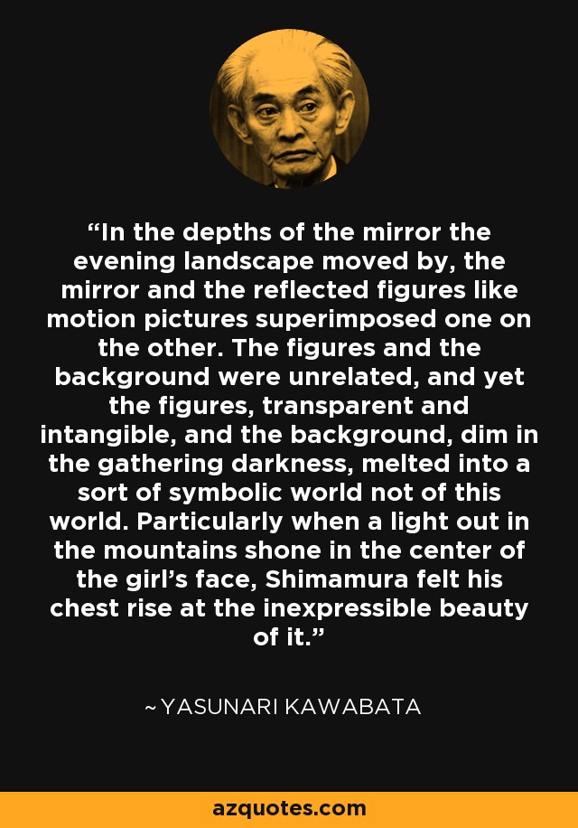 In the depths of the mirror the evening landscape moved by, the mirror and the reflected figures like motion pictures superimposed one on the other. The figures and the background were unrelated, and yet the figures, transparent and intangible, and the background, dim in the gathering darkness, melted into a sort of symbolic world not of this world. Particularly when a light out in the mountains shone in the center of the girl's face, Shimamura felt his chest rise at the inexpressible beauty of it. - Yasunari Kawabata