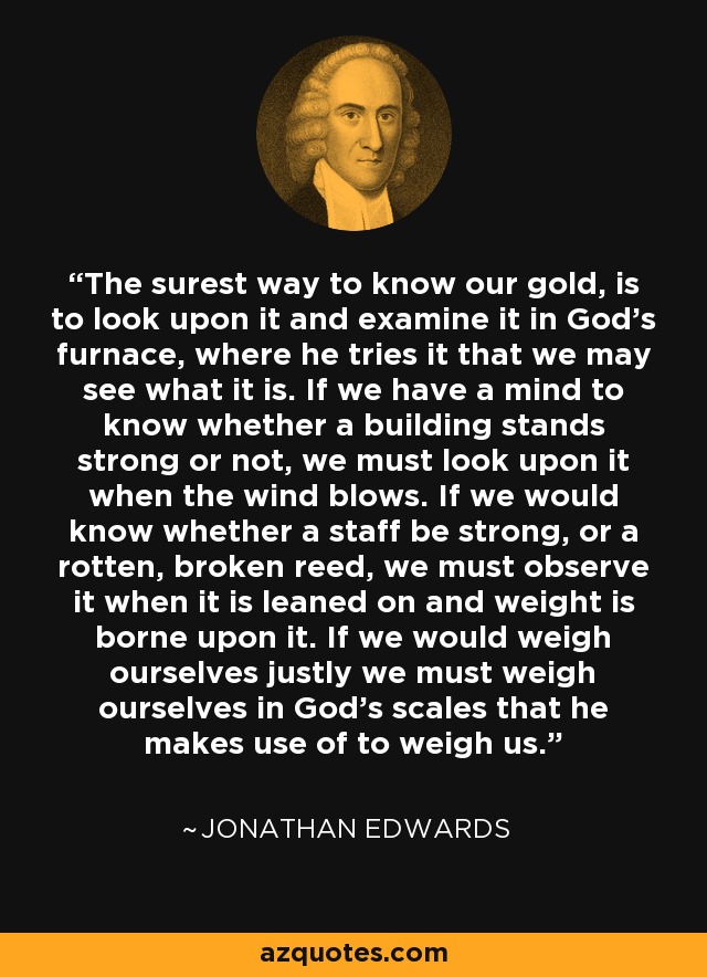 The surest way to know our gold, is to look upon it and examine it in God's furnace, where he tries it that we may see what it is. If we have a mind to know whether a building stands strong or not, we must look upon it when the wind blows. If we would know whether a staff be strong, or a rotten, broken reed, we must observe it when it is leaned on and weight is borne upon it. If we would weigh ourselves justly we must weigh ourselves in God's scales that he makes use of to weigh us. - Jonathan Edwards