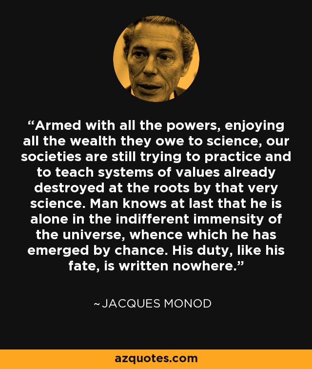 Armed with all the powers, enjoying all the wealth they owe to science, our societies are still trying to practice and to teach systems of values already destroyed at the roots by that very science. Man knows at last that he is alone in the indifferent immensity of the universe, whence which he has emerged by chance. His duty, like his fate, is written nowhere. - Jacques Monod