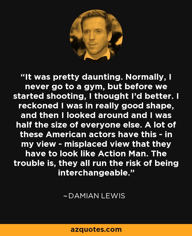 It was pretty daunting. Normally, I never go to a gym, but before we started shooting, I thought I'd better. I reckoned I was in really good shape, and then I looked around and I was half the size of everyone else. A lot of these American actors have this - in my view - misplaced view that they have to look like Action Man. The trouble is, they all run the risk of being interchangeable. - Damian Lewis