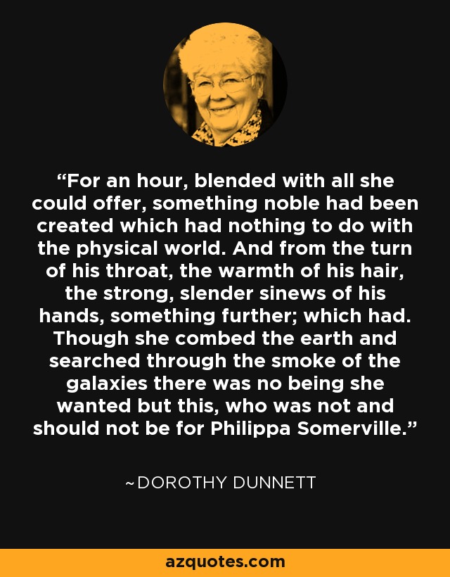 For an hour, blended with all she could offer, something noble had been created which had nothing to do with the physical world. And from the turn of his throat, the warmth of his hair, the strong, slender sinews of his hands, something further; which had. Though she combed the earth and searched through the smoke of the galaxies there was no being she wanted but this, who was not and should not be for Philippa Somerville. - Dorothy Dunnett