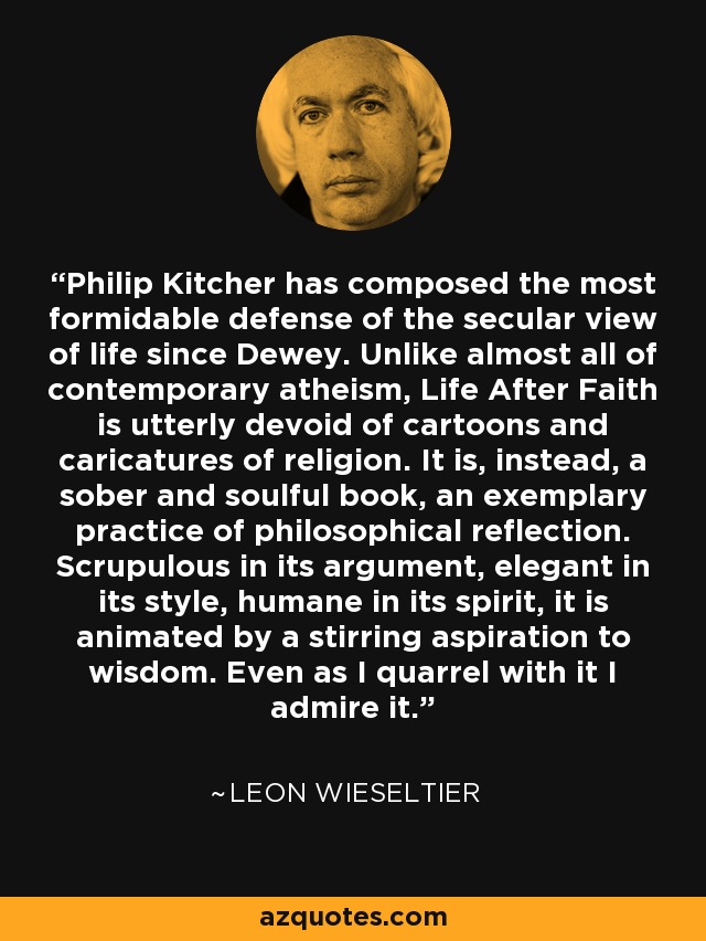 Philip Kitcher has composed the most formidable defense of the secular view of life since Dewey. Unlike almost all of contemporary atheism, Life After Faith is utterly devoid of cartoons and caricatures of religion. It is, instead, a sober and soulful book, an exemplary practice of philosophical reflection. Scrupulous in its argument, elegant in its style, humane in its spirit, it is animated by a stirring aspiration to wisdom. Even as I quarrel with it I admire it. - Leon Wieseltier