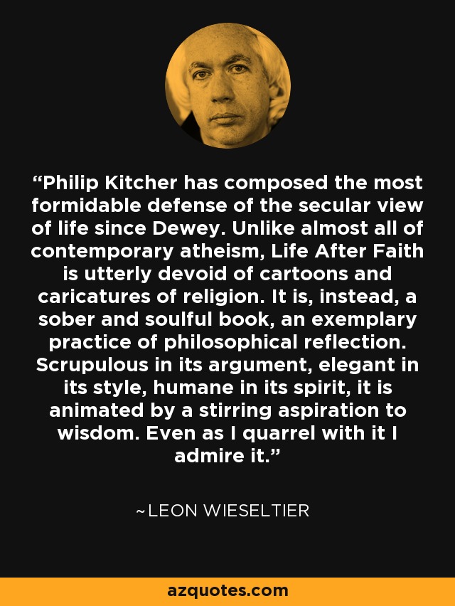 Philip Kitcher has composed the most formidable defense of the secular view of life since Dewey. Unlike almost all of contemporary atheism, Life After Faith is utterly devoid of cartoons and caricatures of religion. It is, instead, a sober and soulful book, an exemplary practice of philosophical reflection. Scrupulous in its argument, elegant in its style, humane in its spirit, it is animated by a stirring aspiration to wisdom. Even as I quarrel with it I admire it. - Leon Wieseltier