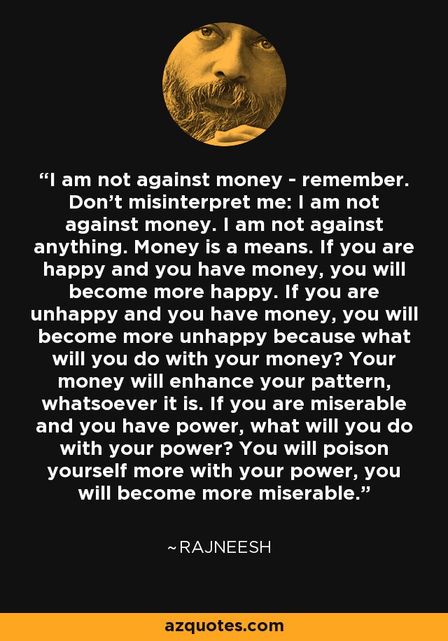 I am not against money - remember. Don't misinterpret me: I am not against money. I am not against anything. Money is a means. If you are happy and you have money, you will become more happy. If you are unhappy and you have money, you will become more unhappy because what will you do with your money? Your money will enhance your pattern, whatsoever it is. If you are miserable and you have power, what will you do with your power? You will poison yourself more with your power, you will become more miserable. - Rajneesh