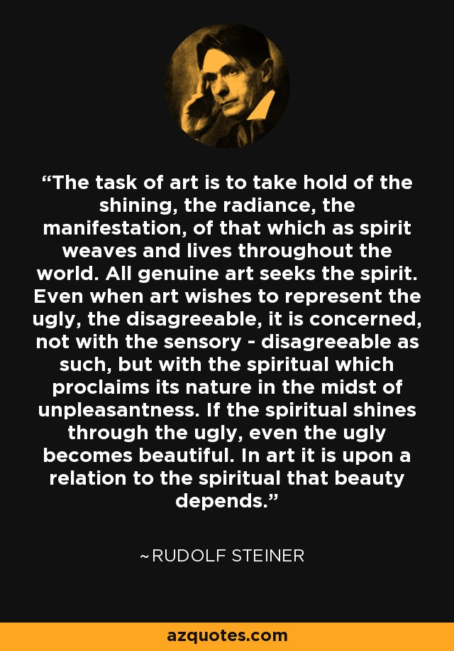 The task of art is to take hold of the shining, the radiance, the manifestation, of that which as spirit weaves and lives throughout the world. All genuine art seeks the spirit. Even when art wishes to represent the ugly, the disagreeable, it is concerned, not with the sensory - disagreeable as such, but with the spiritual which proclaims its nature in the midst of unpleasantness. If the spiritual shines through the ugly, even the ugly becomes beautiful. In art it is upon a relation to the spiritual that beauty depends. - Rudolf Steiner