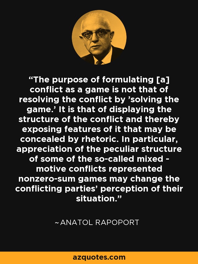 The purpose of formulating [a] conflict as a game is not that of resolving the conflict by 'solving the game.' It is that of displaying the structure of the conflict and thereby exposing features of it that may be concealed by rhetoric. In particular, appreciation of the peculiar structure of some of the so-called mixed - motive conflicts represented nonzero-sum games may change the conflicting parties' perception of their situation. - Anatol Rapoport