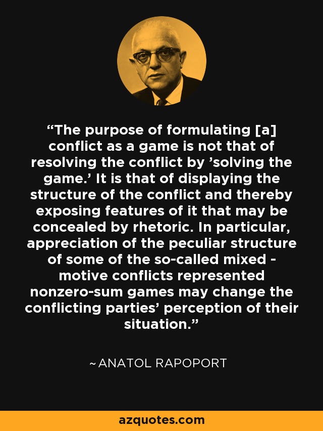 The purpose of formulating [a] conflict as a game is not that of resolving the conflict by 'solving the game.' It is that of displaying the structure of the conflict and thereby exposing features of it that may be concealed by rhetoric. In particular, appreciation of the peculiar structure of some of the so-called mixed - motive conflicts represented nonzero-sum games may change the conflicting parties' perception of their situation. - Anatol Rapoport