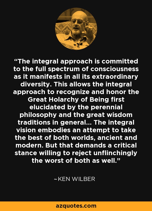 The integral approach is committed to the full spectrum of consciousness as it manifests in all its extraordinary diversity. This allows the integral approach to recognize and honor the Great Holarchy of Being first elucidated by the perennial philosophy and the great wisdom traditions in general... The integral vision embodies an attempt to take the best of both worlds, ancient and modern. But that demands a critical stance willing to reject unflinchingly the worst of both as well. - Ken Wilber