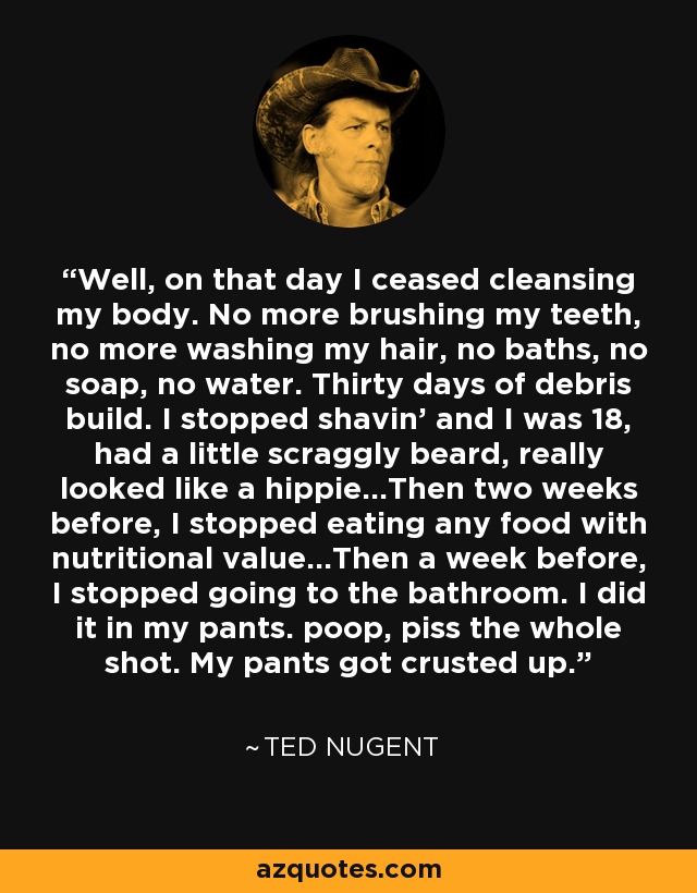 Well, on that day I ceased cleansing my body. No more brushing my teeth, no more washing my hair, no baths, no soap, no water. Thirty days of debris build. I stopped shavin’ and I was 18, had a little scraggly beard, really looked like a hippie…Then two weeks before, I stopped eating any food with nutritional value…Then a week before, I stopped going to the bathroom. I did it in my pants. poop, piss the whole shot. My pants got crusted up. - Ted Nugent