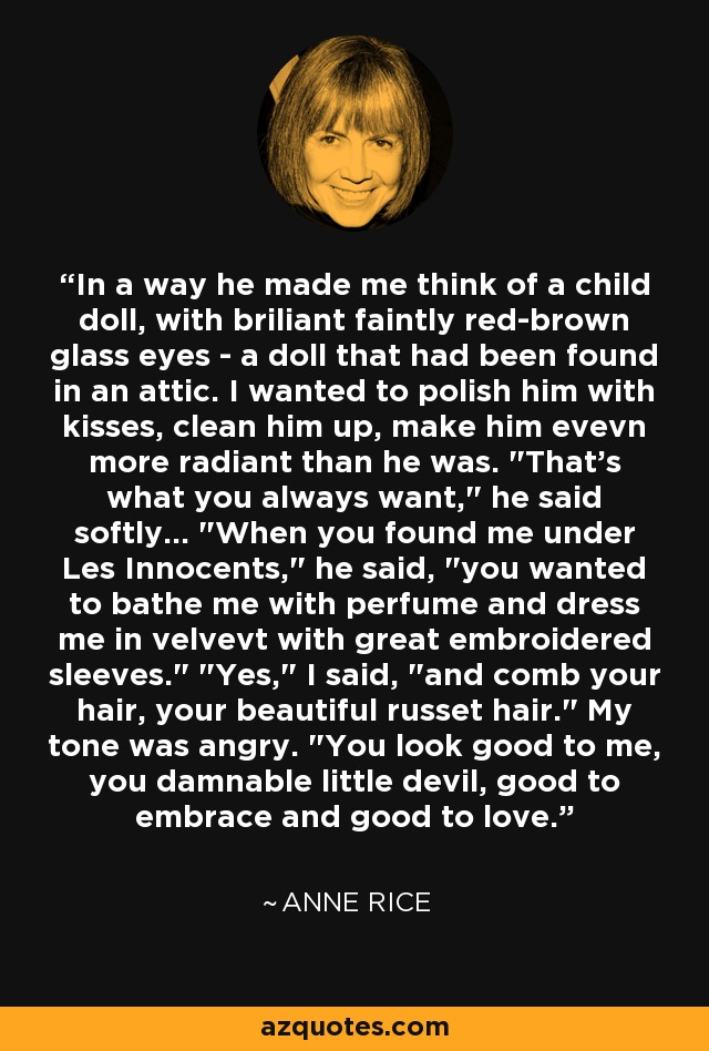 In a way he made me think of a child doll, with briliant faintly red-brown glass eyes - a doll that had been found in an attic. I wanted to polish him with kisses, clean him up, make him evevn more radiant than he was. 