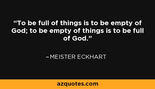 To be full of things is to be empty of God; to be empty of things is to be full of God. - Meister Eckhart