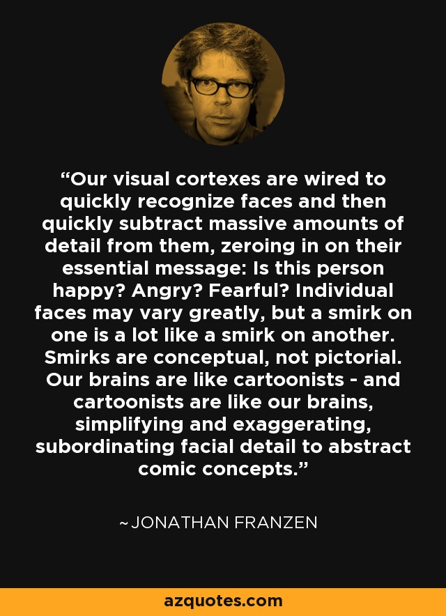 Our visual cortexes are wired to quickly recognize faces and then quickly subtract massive amounts of detail from them, zeroing in on their essential message: Is this person happy? Angry? Fearful? Individual faces may vary greatly, but a smirk on one is a lot like a smirk on another. Smirks are conceptual, not pictorial. Our brains are like cartoonists - and cartoonists are like our brains, simplifying and exaggerating, subordinating facial detail to abstract comic concepts. - Jonathan Franzen