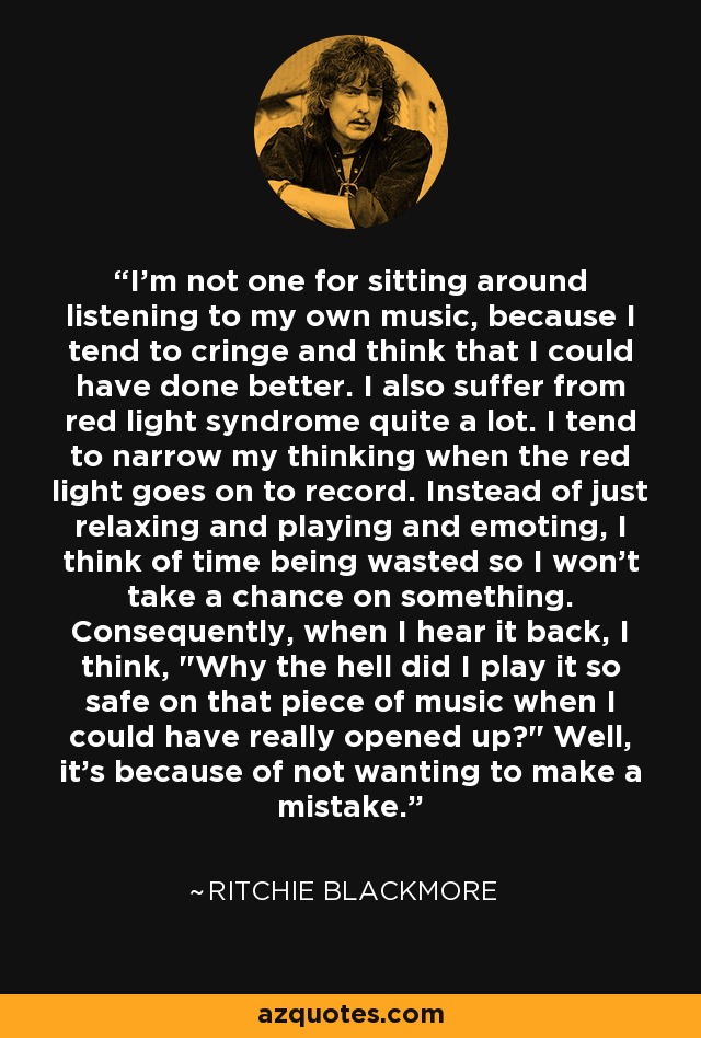 I'm not one for sitting around listening to my own music, because I tend to cringe and think that I could have done better. I also suffer from red light syndrome quite a lot. I tend to narrow my thinking when the red light goes on to record. Instead of just relaxing and playing and emoting, I think of time being wasted so I won't take a chance on something. Consequently, when I hear it back, I think, 