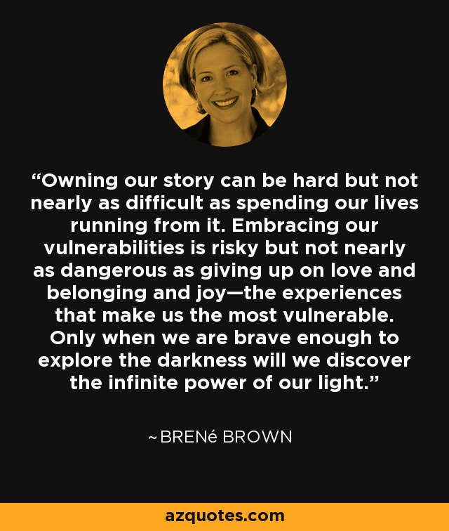 Owning our story can be hard but not nearly as difficult as spending our lives running from it. Embracing our vulnerabilities is risky but not nearly as dangerous as giving up on love and belonging and joy—the experiences that make us the most vulnerable. Only when we are brave enough to explore the darkness will we discover the infinite power of our light. - Brené Brown