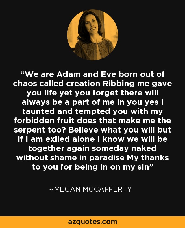 We are Adam and Eve born out of chaos called creation Ribbing me gave you life yet you forget there will always be a part of me in you yes I taunted and tempted you with my forbidden fruit does that make me the serpent too? Believe what you will but if I am exiled alone I know we will be together again someday naked without shame in paradise My thanks to you for being in on my sin - Megan McCafferty