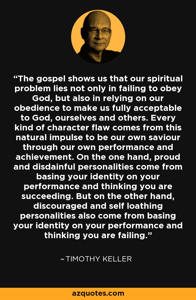 The gospel shows us that our spiritual problem lies not only in failing to obey God, but also in relying on our obedience to make us fully acceptable to God, ourselves and others. Every kind of character flaw comes from this natural impulse to be our own saviour through our own performance and achievement. On the one hand, proud and disdainful personalities come from basing your identity on your performance and thinking you are succeeding. But on the other hand, discouraged and self loathing personalities also come from basing your identity on your performance and thinking you are failing. - Timothy Keller