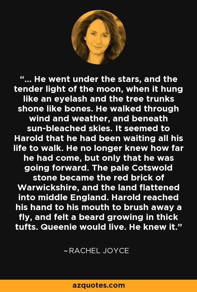 ... He went under the stars, and the tender light of the moon, when it hung like an eyelash and the tree trunks shone like bones. He walked through wind and weather, and beneath sun-bleached skies. It seemed to Harold that he had been waiting all his life to walk. He no longer knew how far he had come, but only that he was going forward. The pale Cotswold stone became the red brick of Warwickshire, and the land flattened into middle England. Harold reached his hand to his mouth to brush away a fly, and felt a beard growing in thick tufts. Queenie would live. He knew it. - Rachel Joyce