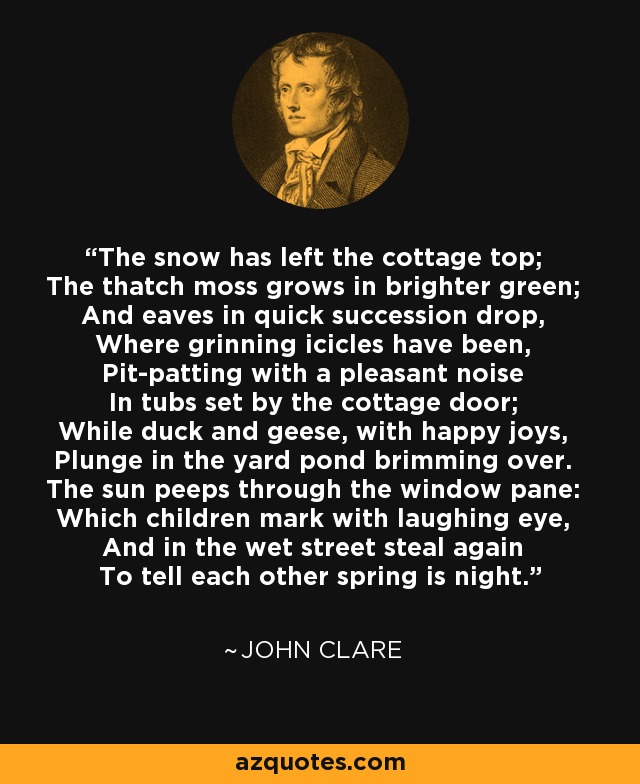 The snow has left the cottage top; The thatch moss grows in brighter green; And eaves in quick succession drop, Where grinning icicles have been, Pit-patting with a pleasant noise In tubs set by the cottage door; While duck and geese, with happy joys, Plunge in the yard pond brimming over. The sun peeps through the window pane: Which children mark with laughing eye, And in the wet street steal again To tell each other spring is night. - John Clare
