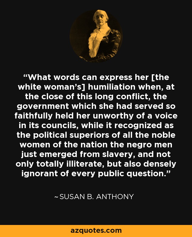 What words can express her [the white woman’s] humiliation when, at the close of this long conflict, the government which she had served so faithfully held her unworthy of a voice in its councils, while it recognized as the political superiors of all the noble women of the nation the negro men just emerged from slavery, and not only totally illiterate, but also densely ignorant of every public question. - Susan B. Anthony