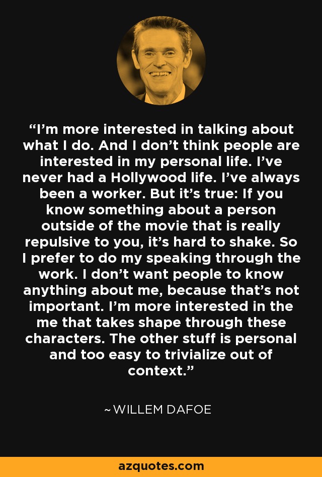 I'm more interested in talking about what I do. And I don't think people are interested in my personal life. I've never had a Hollywood life. I've always been a worker. But it's true: If you know something about a person outside of the movie that is really repulsive to you, it's hard to shake. So I prefer to do my speaking through the work. I don't want people to know anything about me, because that's not important. I'm more interested in the me that takes shape through these characters. The other stuff is personal and too easy to trivialize out of context. - Willem Dafoe