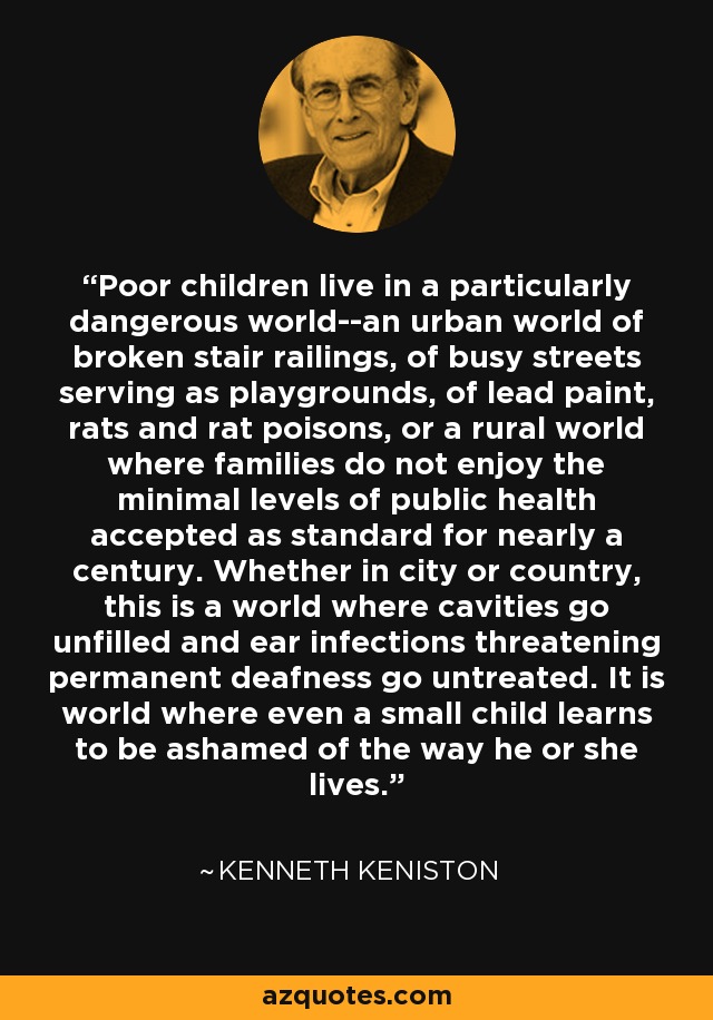 Poor children live in a particularly dangerous world--an urban world of broken stair railings, of busy streets serving as playgrounds, of lead paint, rats and rat poisons, or a rural world where families do not enjoy the minimal levels of public health accepted as standard for nearly a century. Whether in city or country, this is a world where cavities go unfilled and ear infections threatening permanent deafness go untreated. It is world where even a small child learns to be ashamed of the way he or she lives. - Kenneth Keniston