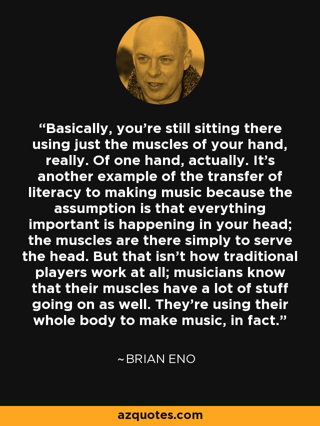 Basically, you're still sitting there using just the muscles of your hand, really. Of one hand, actually. It's another example of the transfer of literacy to making music because the assumption is that everything important is happening in your head; the muscles are there simply to serve the head. But that isn't how traditional players work at all; musicians know that their muscles have a lot of stuff going on as well. They're using their whole body to make music, in fact. - Brian Eno