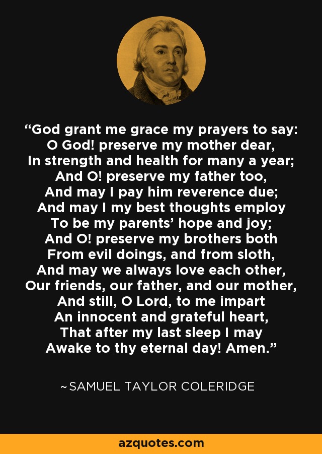 God grant me grace my prayers to say: O God! preserve my mother dear, In strength and health for many a year; And O! preserve my father too, And may I pay him reverence due; And may I my best thoughts employ To be my parents' hope and joy; And O! preserve my brothers both From evil doings, and from sloth, And may we always love each other, Our friends, our father, and our mother, And still, O Lord, to me impart An innocent and grateful heart, That after my last sleep I may Awake to thy eternal day! Amen. - Samuel Taylor Coleridge