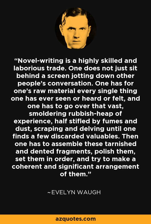 Novel-writing is a highly skilled and laborious trade. One does not just sit behind a screen jotting down other people's conversation. One has for one's raw material every single thing one has ever seen or heard or felt, and one has to go over that vast, smoldering rubbish-heap of experience, half stifled by fumes and dust, scraping and delving until one finds a few discarded valuables. Then one has to assemble these tarnished and dented fragments, polish them, set them in order, and try to make a coherent and significant arrangement of them. - Evelyn Waugh