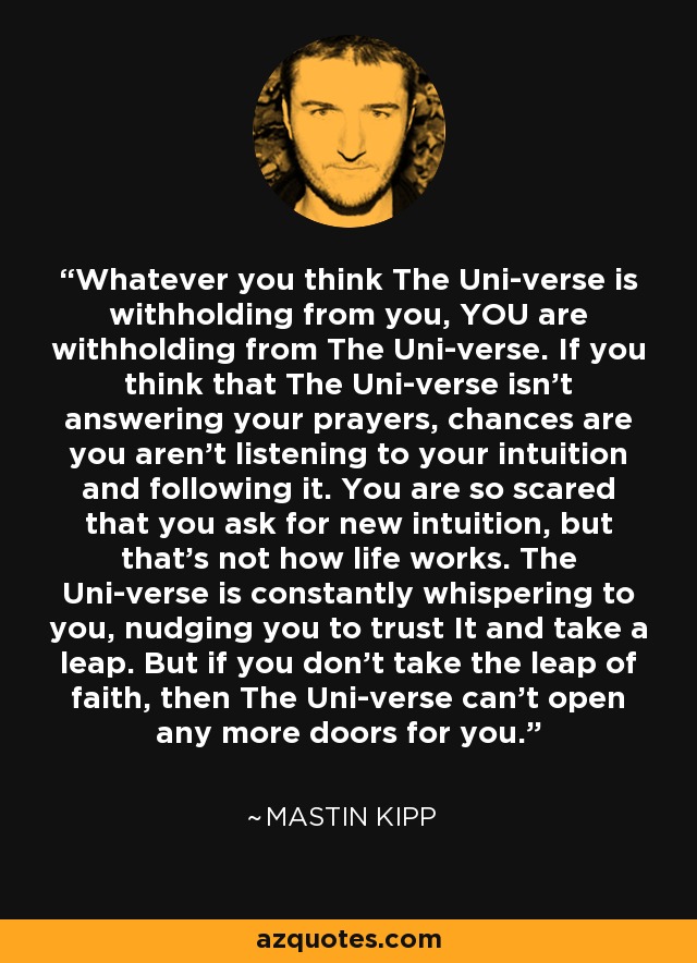 Whatever you think The Uni-verse is withholding from you, YOU are withholding from The Uni-verse. If you think that The Uni-verse isn't answering your prayers, chances are you aren't listening to your intuition and following it. You are so scared that you ask for new intuition, but that's not how life works. The Uni-verse is constantly whispering to you, nudging you to trust It and take a leap. But if you don't take the leap of faith, then The Uni-verse can't open any more doors for you. - Mastin Kipp