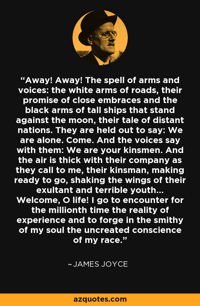 Away! Away! The spell of arms and voices: the white arms of roads, their promise of close embraces and the black arms of tall ships that stand against the moon, their tale of distant nations. They are held out to say: We are alone. Come. And the voices say with them: We are your kinsmen. And the air is thick with their company as they call to me, their kinsman, making ready to go, shaking the wings of their exultant and terrible youth... Welcome, O life! I go to encounter for the millionth time the reality of experience and to forge in the smithy of my soul the uncreated conscience of my race. - James Joyce