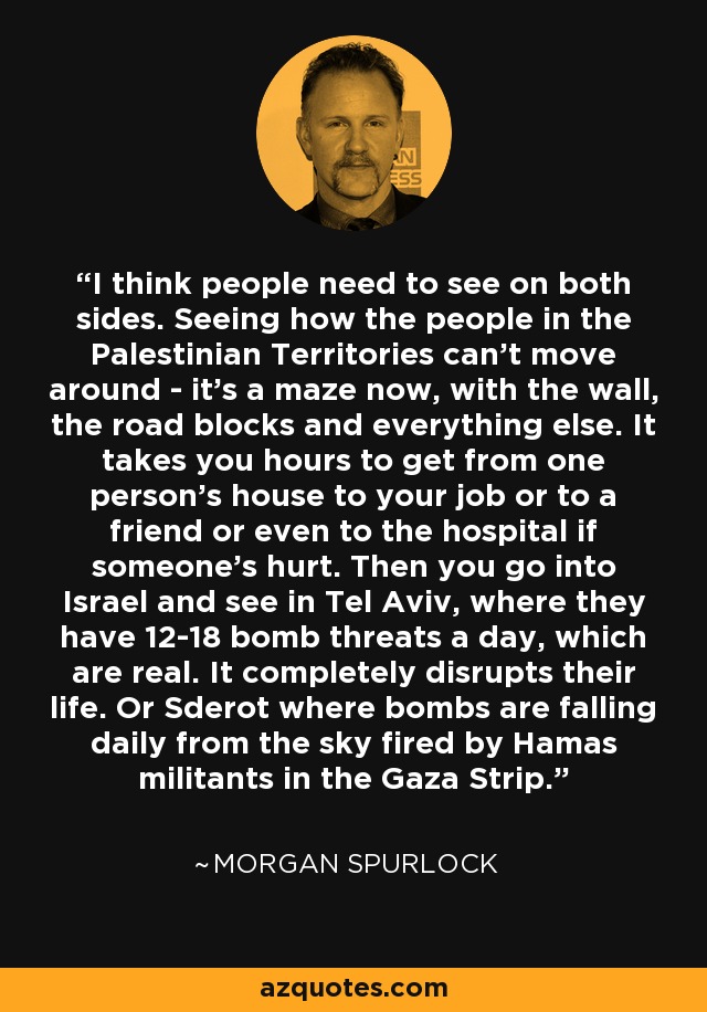 I think people need to see on both sides. Seeing how the people in the Palestinian Territories can't move around - it's a maze now, with the wall, the road blocks and everything else. It takes you hours to get from one person's house to your job or to a friend or even to the hospital if someone's hurt. Then you go into Israel and see in Tel Aviv, where they have 12-18 bomb threats a day, which are real. It completely disrupts their life. Or Sderot where bombs are falling daily from the sky fired by Hamas militants in the Gaza Strip. - Morgan Spurlock