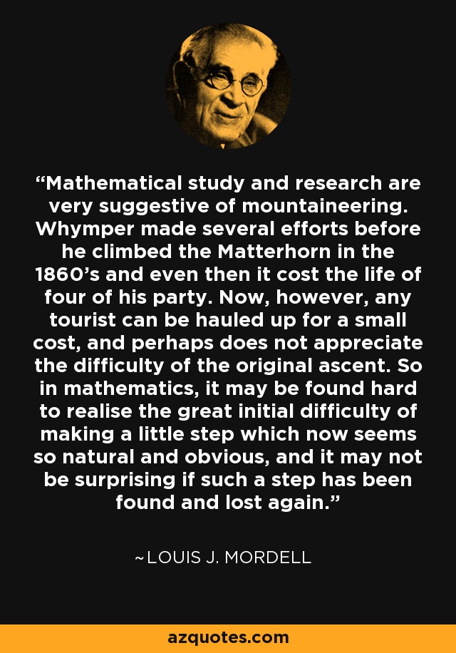 Mathematical study and research are very suggestive of mountaineering. Whymper made several efforts before he climbed the Matterhorn in the 1860's and even then it cost the life of four of his party. Now, however, any tourist can be hauled up for a small cost, and perhaps does not appreciate the difficulty of the original ascent. So in mathematics, it may be found hard to realise the great initial difficulty of making a little step which now seems so natural and obvious, and it may not be surprising if such a step has been found and lost again. - Louis J. Mordell