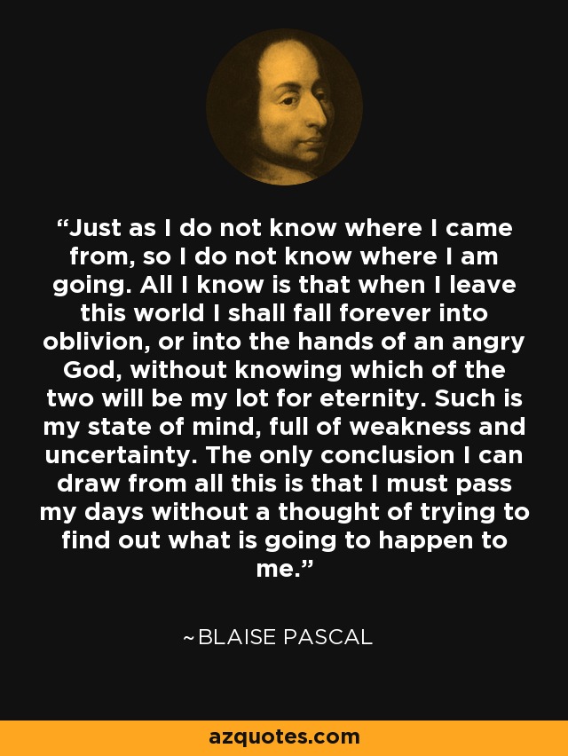 Just as I do not know where I came from, so I do not know where I am going. All I know is that when I leave this world I shall fall forever into oblivion, or into the hands of an angry God, without knowing which of the two will be my lot for eternity. Such is my state of mind, full of weakness and uncertainty. The only conclusion I can draw from all this is that I must pass my days without a thought of trying to find out what is going to happen to me. - Blaise Pascal