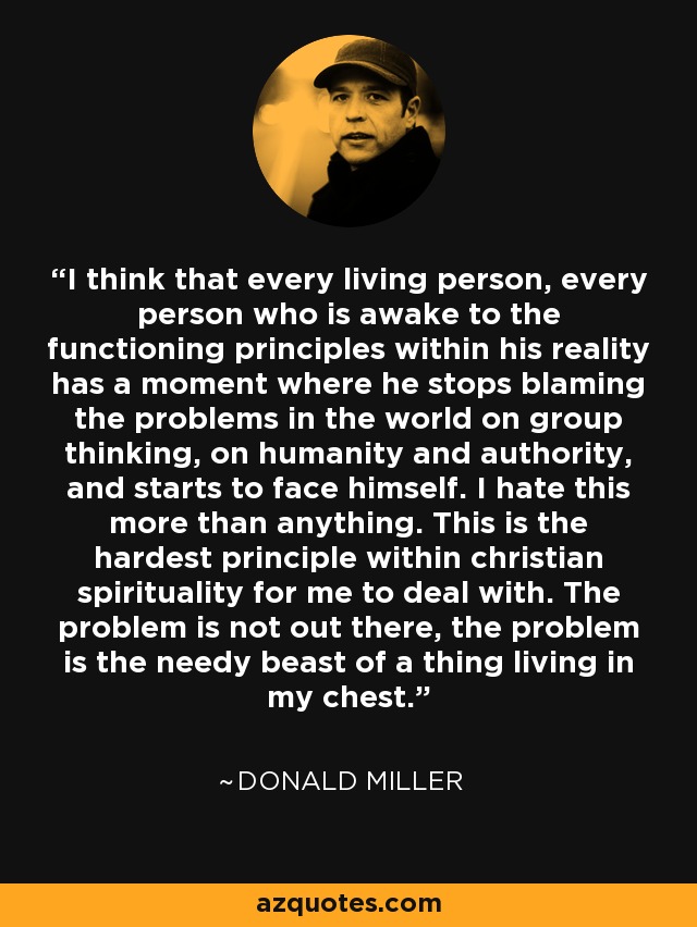 I think that every living person, every person who is awake to the functioning principles within his reality has a moment where he stops blaming the problems in the world on group thinking, on humanity and authority, and starts to face himself. I hate this more than anything. This is the hardest principle within christian spirituality for me to deal with. The problem is not out there, the problem is the needy beast of a thing living in my chest. - Donald Miller