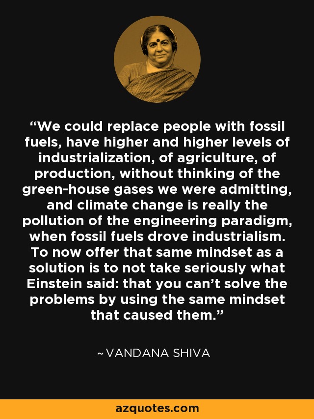 We could replace people with fossil fuels, have higher and higher levels of industrialization, of agriculture, of production, without thinking of the green-house gases we were admitting, and climate change is really the pollution of the engineering paradigm, when fossil fuels drove industrialism. To now offer that same mindset as a solution is to not take seriously what Einstein said: that you can't solve the problems by using the same mindset that caused them. - Vandana Shiva