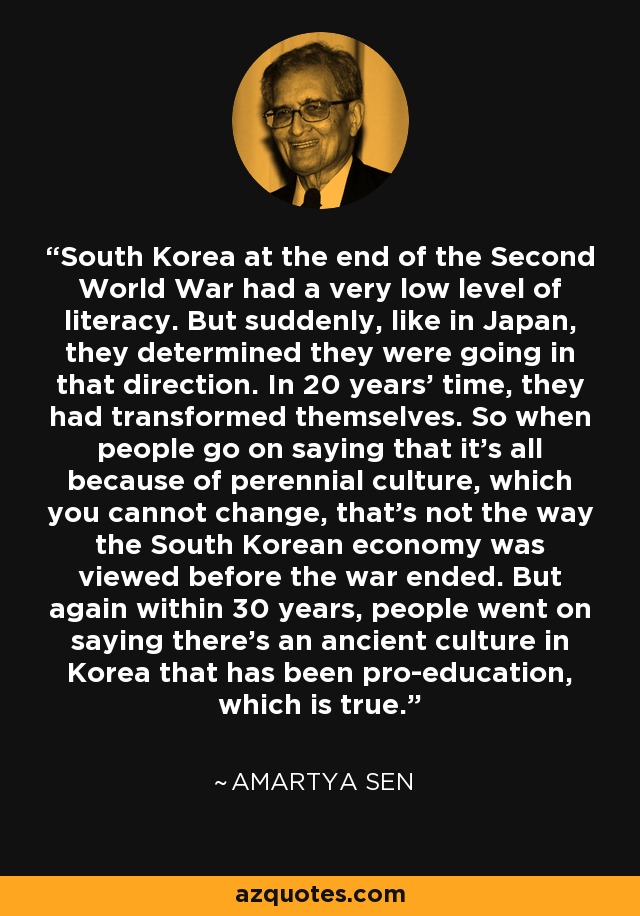 South Korea at the end of the Second World War had a very low level of literacy. But suddenly, like in Japan, they determined they were going in that direction. In 20 years' time, they had transformed themselves. So when people go on saying that it's all because of perennial culture, which you cannot change, that's not the way the South Korean economy was viewed before the war ended. But again within 30 years, people went on saying there's an ancient culture in Korea that has been pro-education, which is true. - Amartya Sen